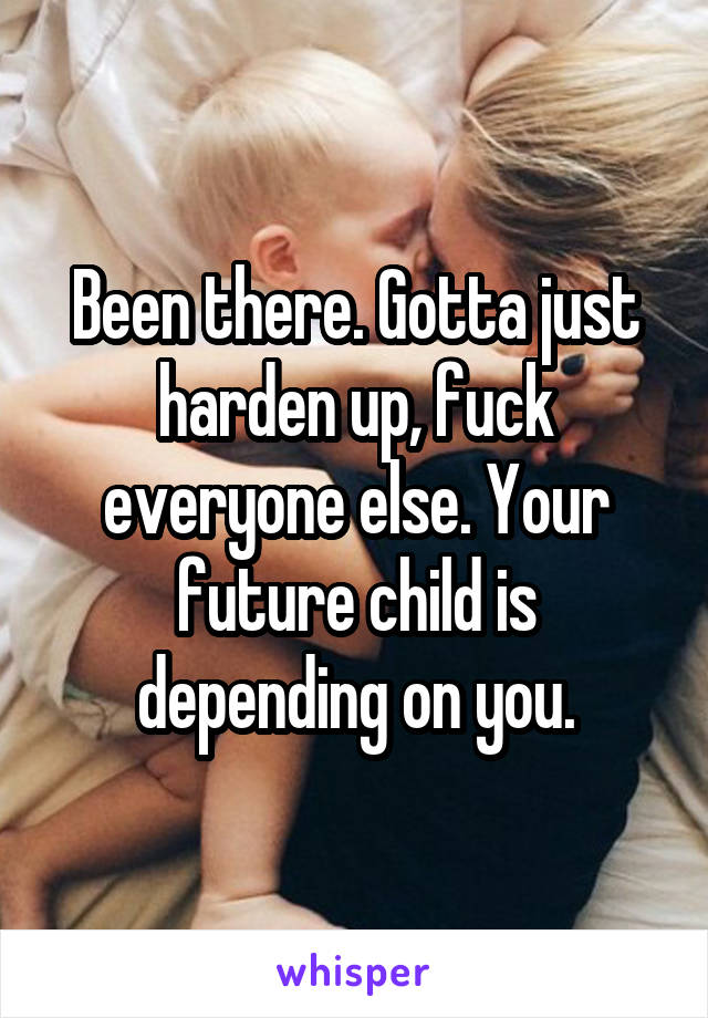 Been there. Gotta just harden up, fuck everyone else. Your future child is depending on you.