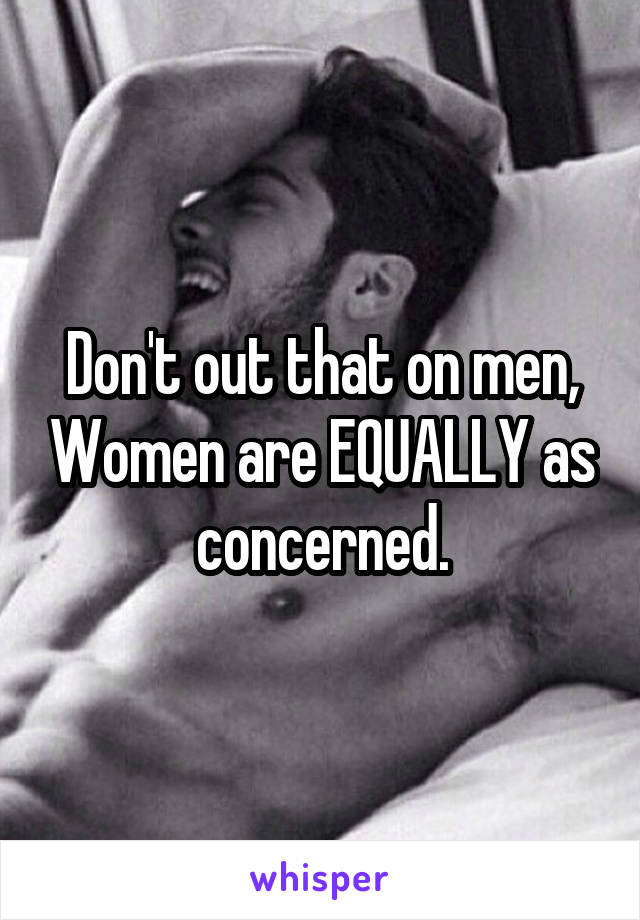 Don't out that on men, Women are EQUALLY as concerned.