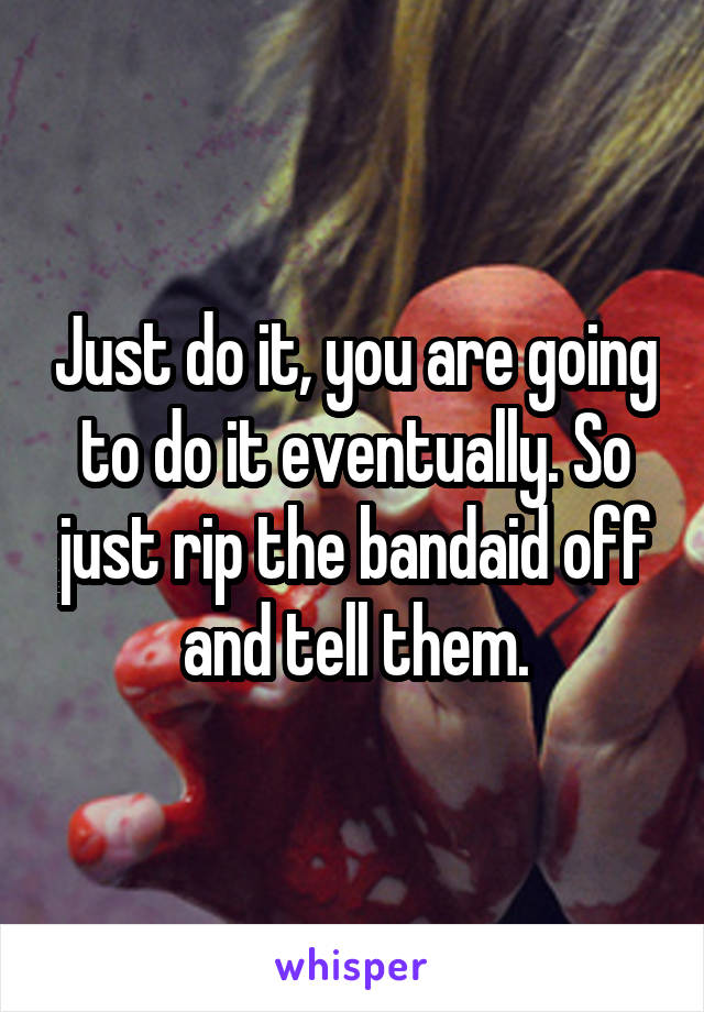 Just do it, you are going to do it eventually. So just rip the bandaid off and tell them.