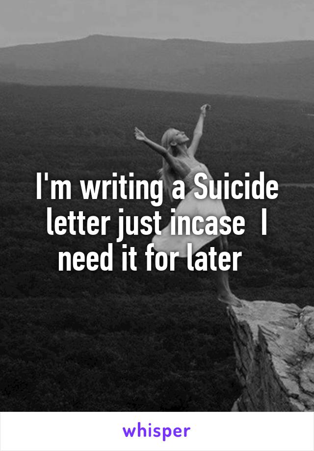 I'm writing a Suicide letter just incase  I need it for later  