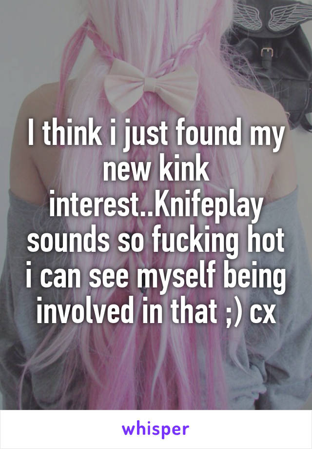 I think i just found my new kink interest..Knifeplay sounds so fucking hot i can see myself being involved in that ;) cx