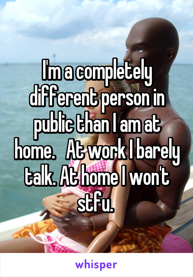 I'm a completely different person in public than I am at home.   At work I barely talk. At home I won't stfu. 