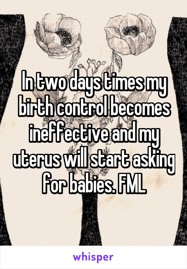 In two days times my birth control becomes ineffective and my uterus will start asking for babies. FML