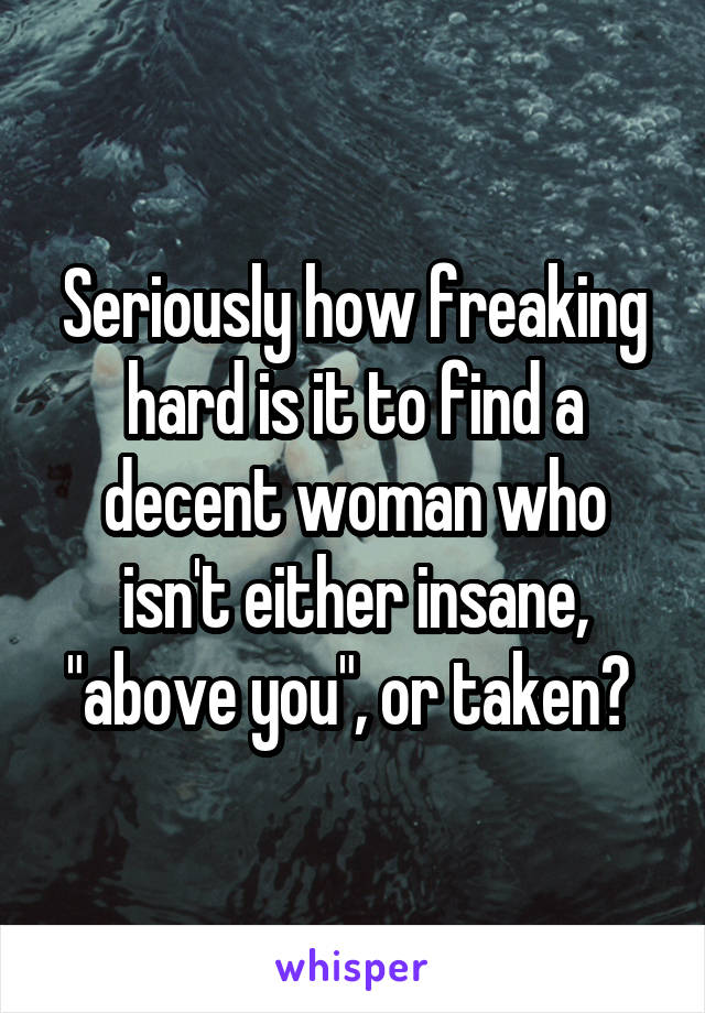 Seriously how freaking hard is it to find a decent woman who isn't either insane, "above you", or taken? 