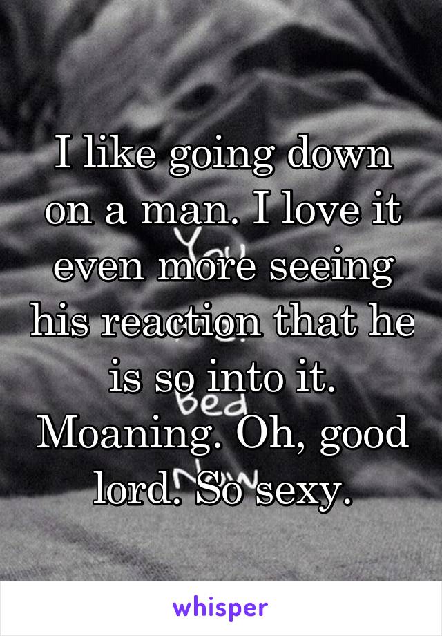 I like going down on a man. I love it even more seeing his reaction that he is so into it. Moaning. Oh, good lord. So sexy.