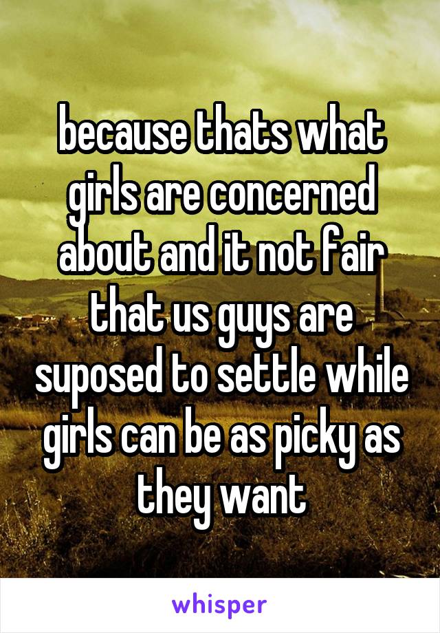 because thats what girls are concerned about and it not fair that us guys are suposed to settle while girls can be as picky as they want