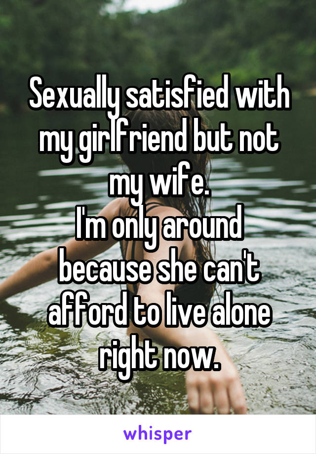 Sexually satisfied with my girlfriend but not my wife.
I'm only around because she can't afford to live alone right now.