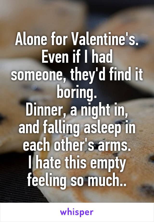 Alone for Valentine's.
Even if I had someone, they'd find it boring.
Dinner, a night in, and falling asleep in each other's arms.
I hate this empty feeling so much..