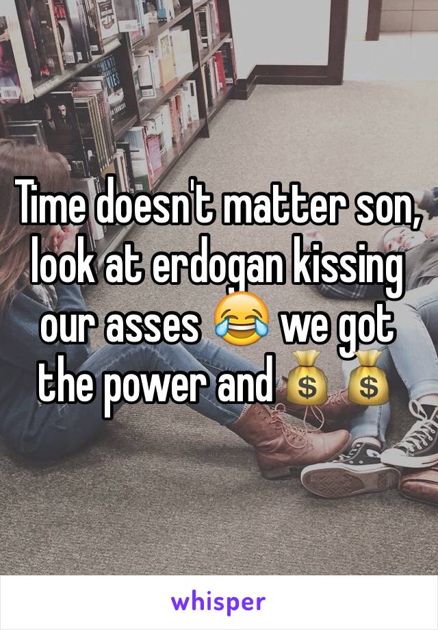 Time doesn't matter son, look at erdogan kissing our asses 😂 we got the power and💰💰
