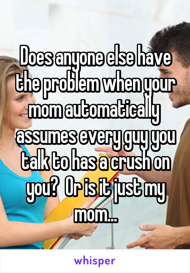 Does anyone else have the problem when your mom automatically  assumes every guy you talk to has a crush on you?  Or is it just my mom...