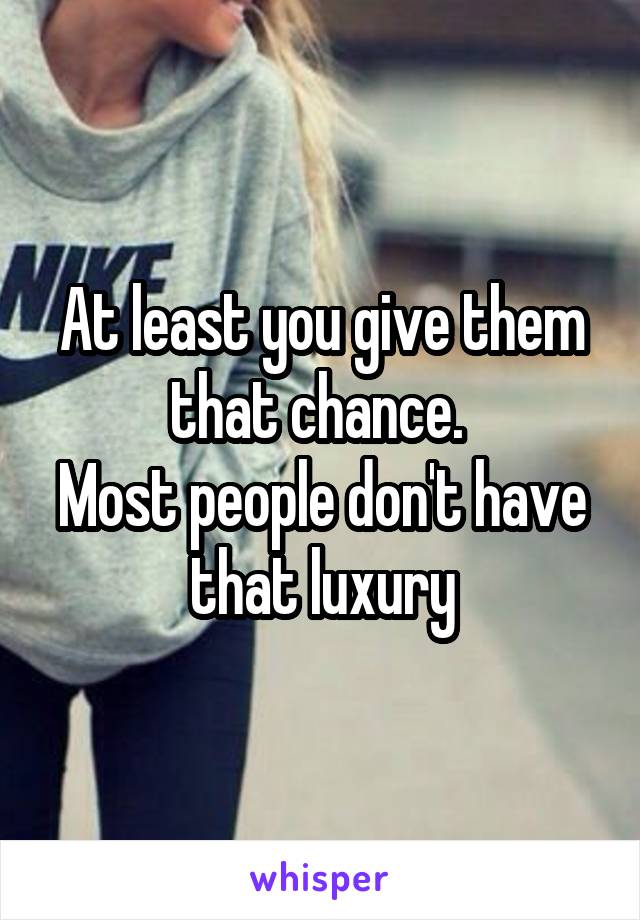 At least you give them that chance. 
Most people don't have that luxury