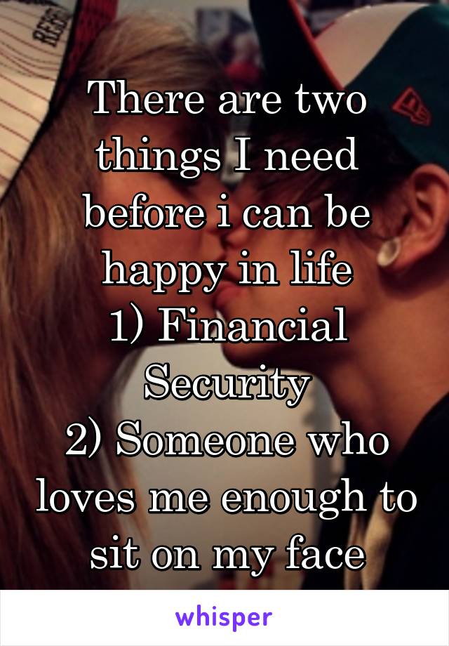 There are two things I need before i can be happy in life
1) Financial Security
2) Someone who loves me enough to sit on my face