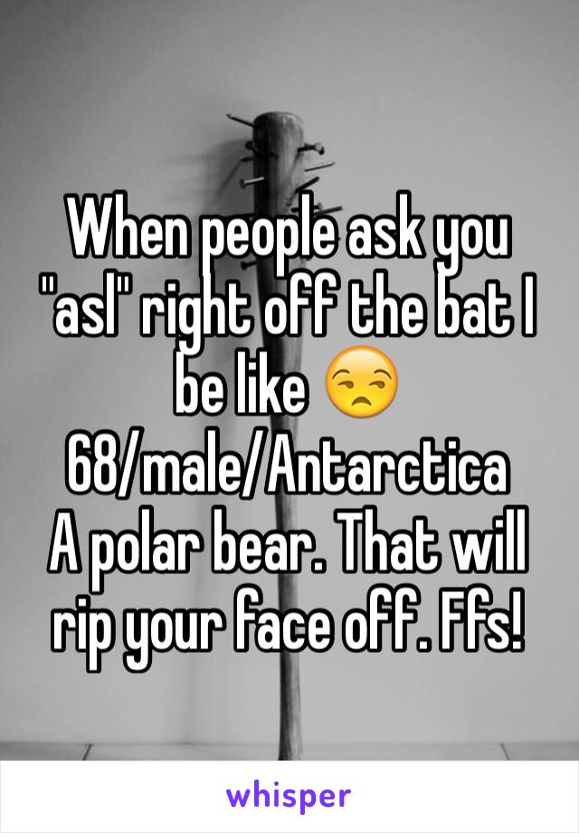 When people ask you "asl" right off the bat I be like 😒 
68/male/Antarctica 
A polar bear. That will rip your face off. Ffs!