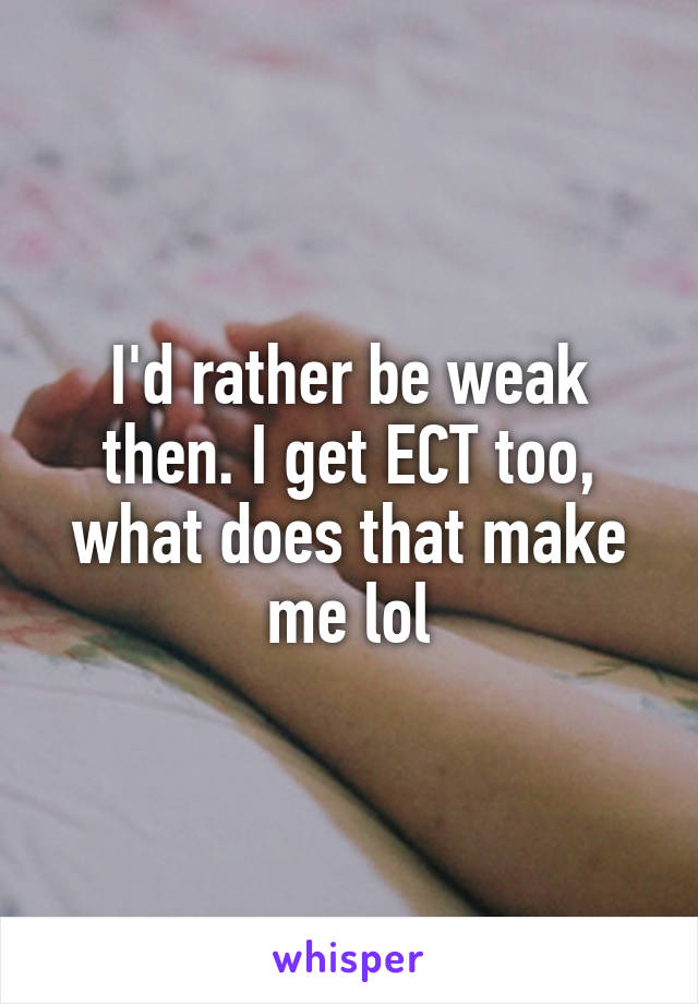 I'd rather be weak then. I get ECT too, what does that make me lol