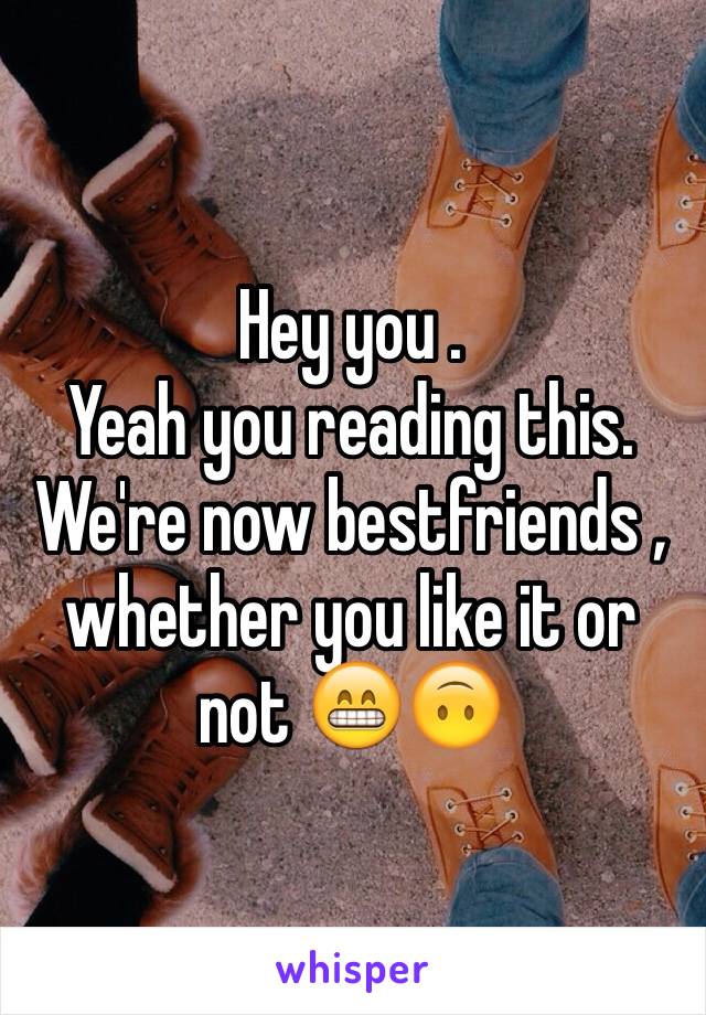 Hey you .
Yeah you reading this.
We're now bestfriends , whether you like it or not 😁🙃