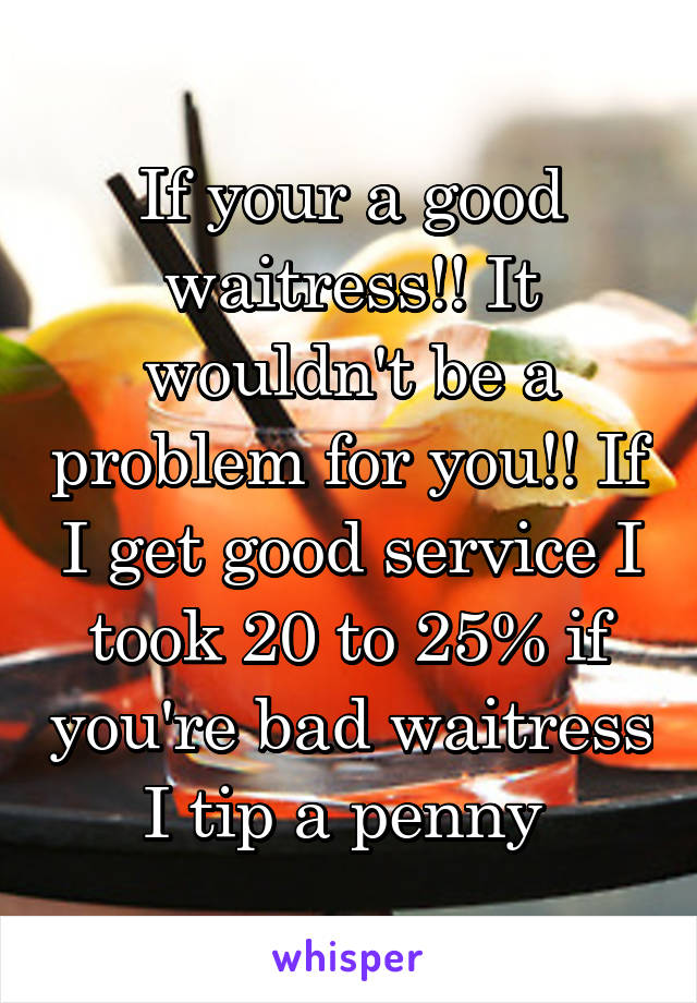 If your a good waitress!! It wouldn't be a problem for you!! If I get good service I took 20 to 25% if you're bad waitress I tip a penny 