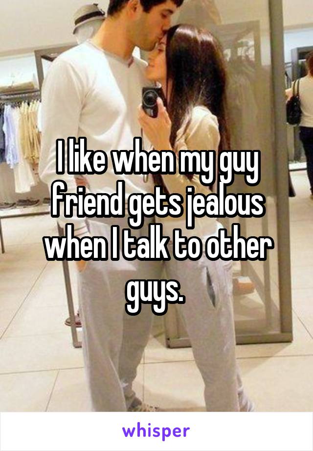 I like when my guy friend gets jealous when I talk to other guys. 