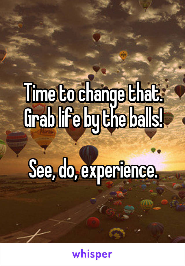 Time to change that. Grab life by the balls!

See, do, experience.