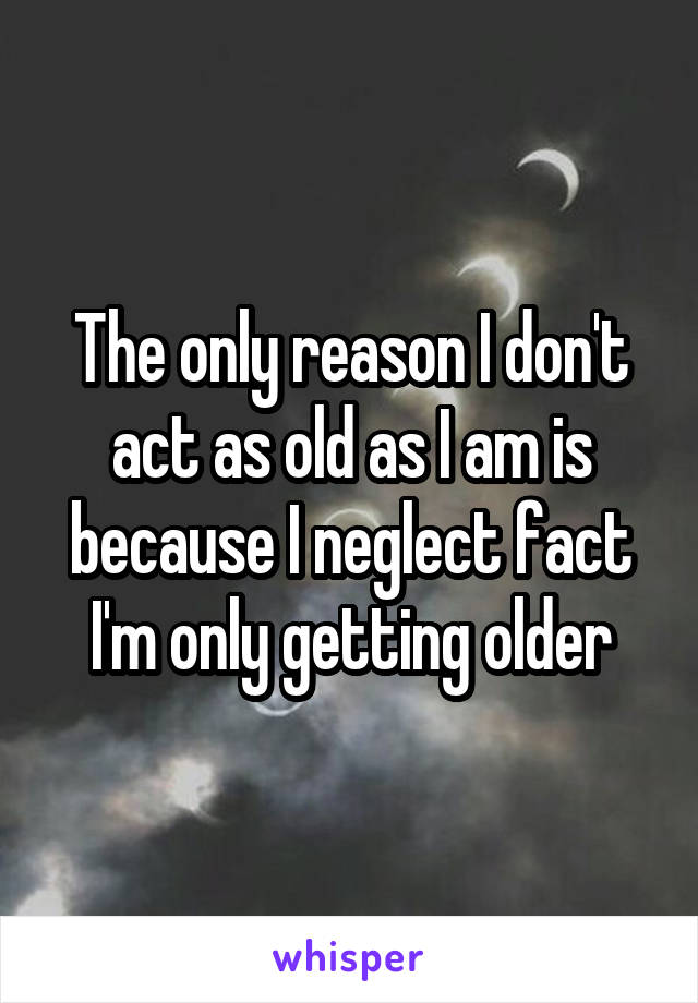 The only reason I don't act as old as I am is because I neglect fact I'm only getting older