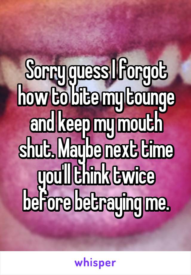 Sorry guess I forgot how to bite my tounge and keep my mouth shut. Maybe next time you'll think twice before betraying me.