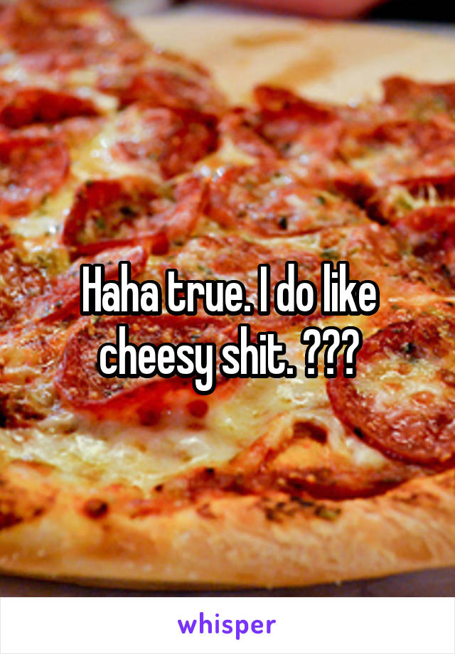 Haha true. I do like cheesy shit. 😂😂😂
