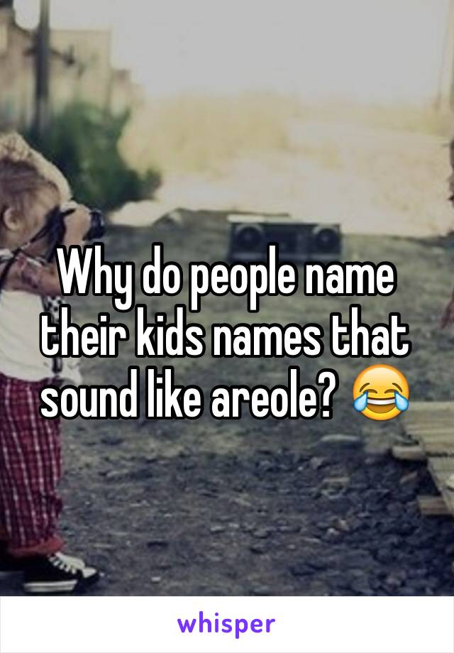 Why do people name their kids names that sound like areole? 😂