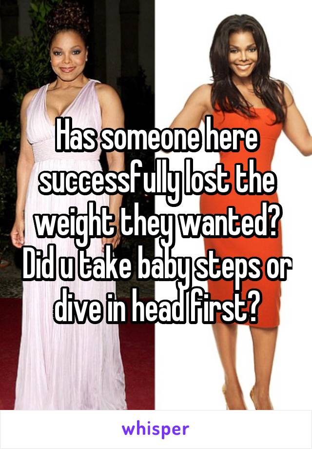 Has someone here successfully lost the weight they wanted? Did u take baby steps or dive in head first?