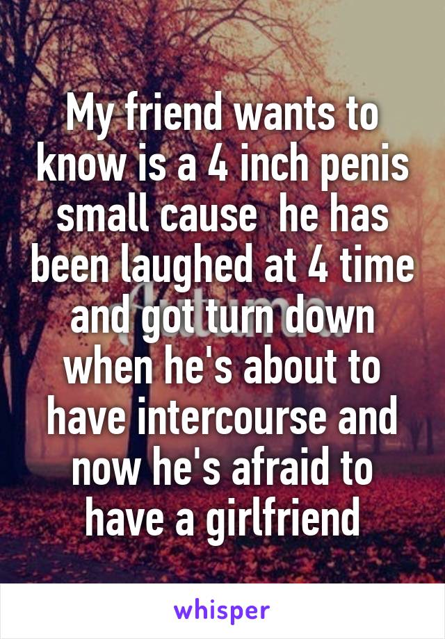 My friend wants to know is a 4 inch penis small cause  he has been laughed at 4 time and got turn down when he's about to have intercourse and now he's afraid to have a girlfriend