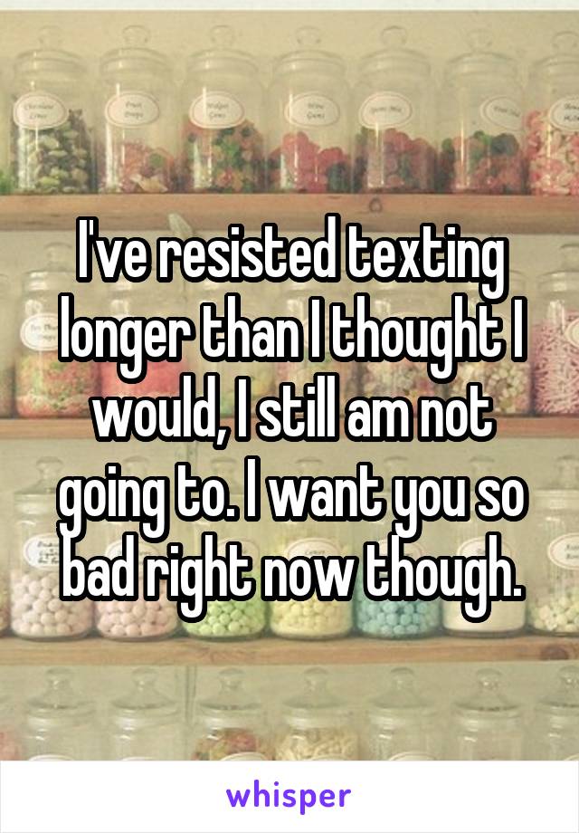 I've resisted texting longer than I thought I would, I still am not going to. I want you so bad right now though.