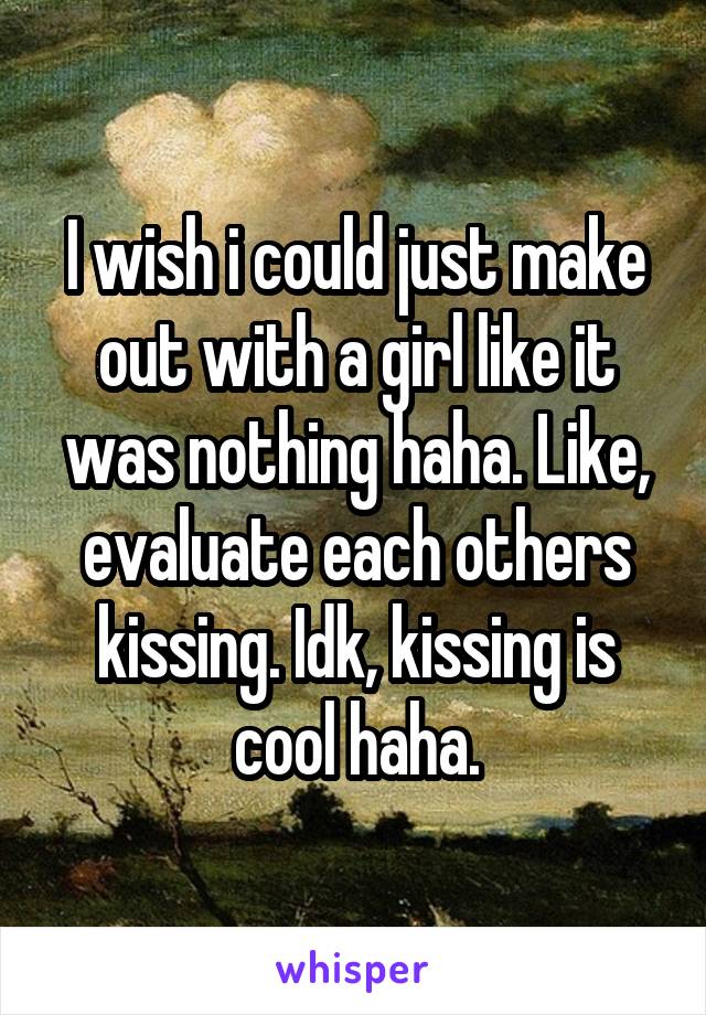 I wish i could just make out with a girl like it was nothing haha. Like, evaluate each others kissing. Idk, kissing is cool haha.