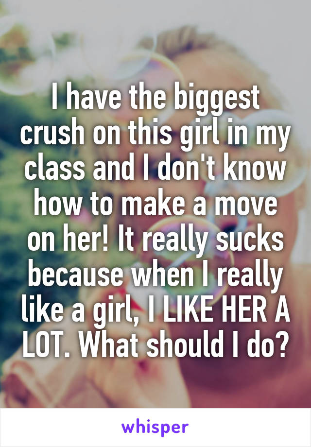 I have the biggest crush on this girl in my class and I don't know how to make a move on her! It really sucks because when I really like a girl, I LIKE HER A LOT. What should I do?