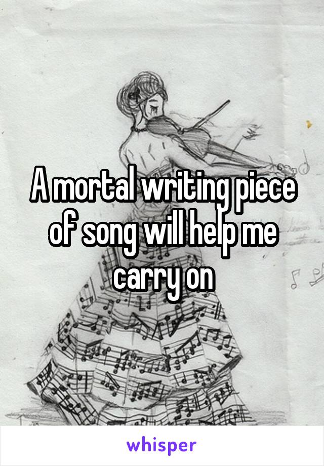 A mortal writing piece of song will help me carry on