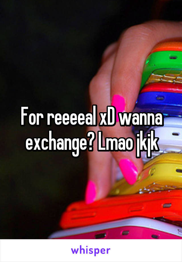 For reeeeal xD wanna exchange? Lmao jkjk