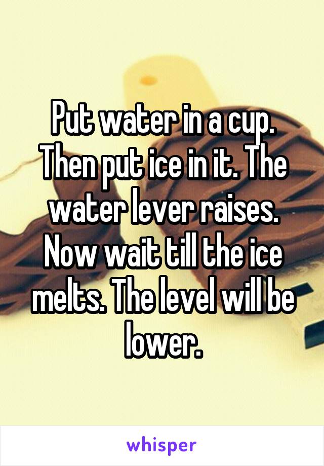 Put water in a cup. Then put ice in it. The water lever raises. Now wait till the ice melts. The level will be lower.
