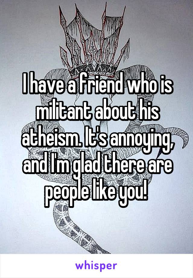 I have a friend who is militant about his atheism. It's annoying, and I'm glad there are people like you! 