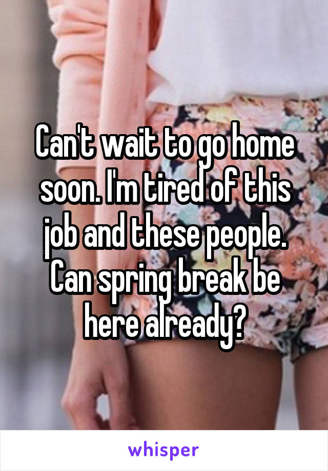 Can't wait to go home soon. I'm tired of this job and these people. Can spring break be here already?