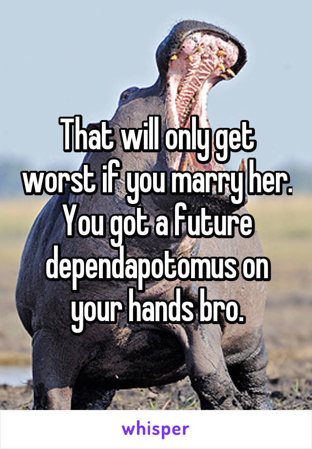 That will only get worst if you marry her. You got a future dependapotomus on your hands bro.