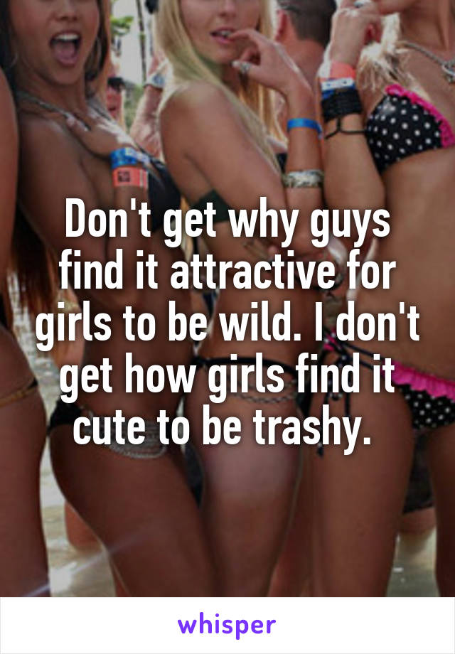 Don't get why guys find it attractive for girls to be wild. I don't get how girls find it cute to be trashy. 
