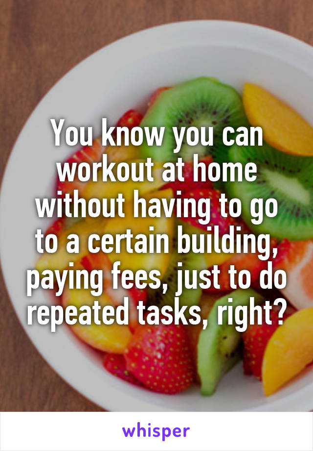 You know you can workout at home without having to go to a certain building, paying fees, just to do repeated tasks, right?