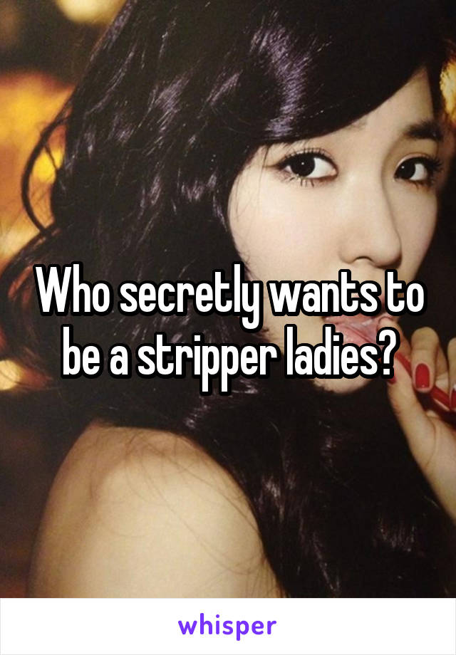 Who secretly wants to be a stripper ladies?