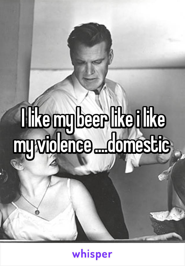 I like my beer like i like my violence ....domestic 