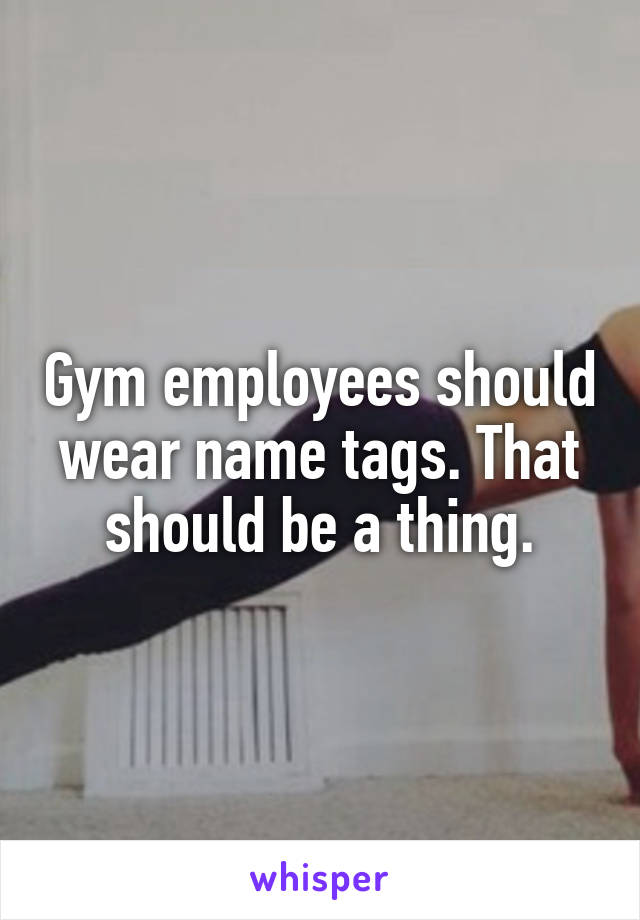 Gym employees should wear name tags. That should be a thing.