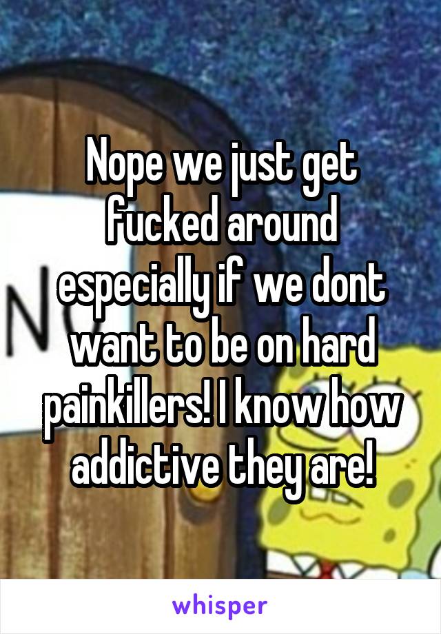 Nope we just get fucked around especially if we dont want to be on hard painkillers! I know how addictive they are!
