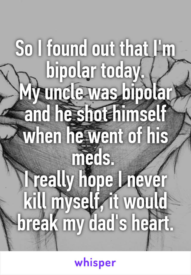 So I found out that I'm bipolar today.
My uncle was bipolar and he shot himself when he went of his meds. 
I really hope I never kill myself, it would break my dad's heart.