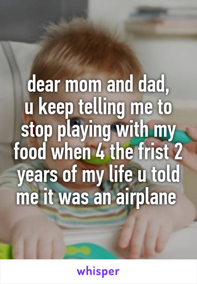 dear mom and dad,
u keep telling me to stop playing with my food when 4 the frist 2 years of my life u told me it was an airplane 