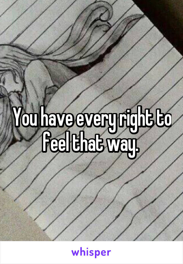 You have every right to feel that way. 