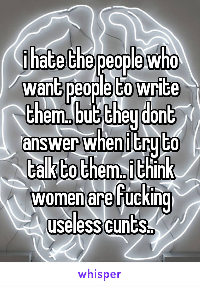 i hate the people who want people to write them.. but they dont answer when i try to talk to them.. i think women are fucking useless cunts..
