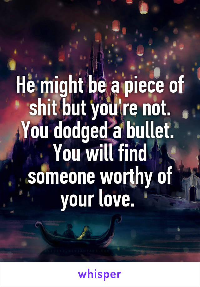 He might be a piece of shit but you're not.
You dodged a bullet. 
You will find someone worthy of your love. 