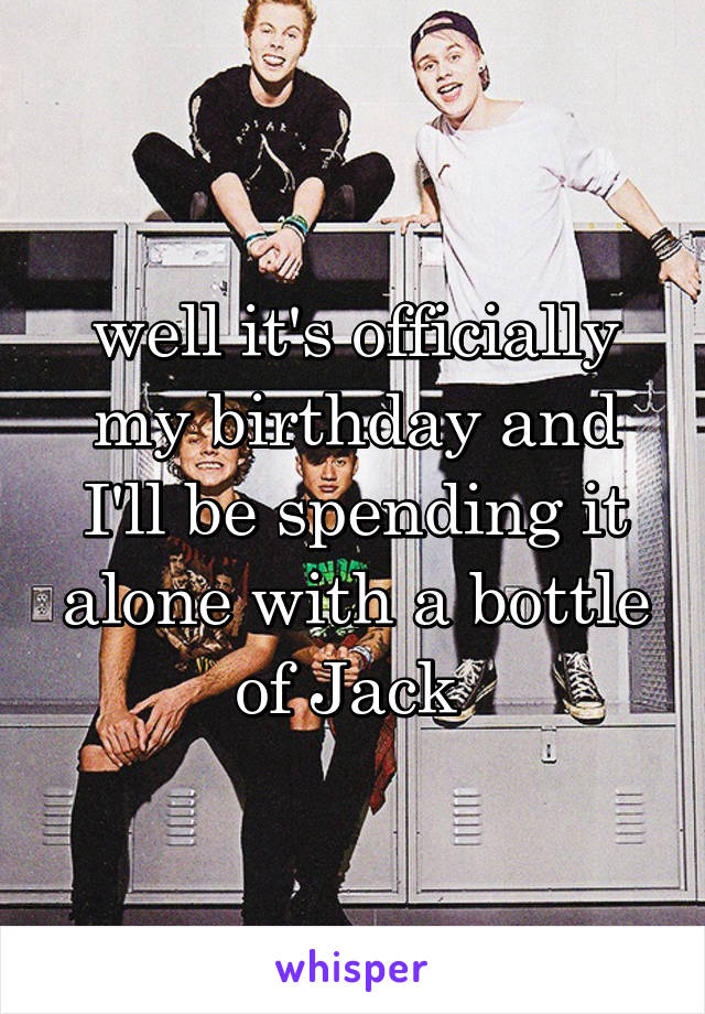 well it's officially my birthday and I'll be spending it alone with a bottle of Jack 