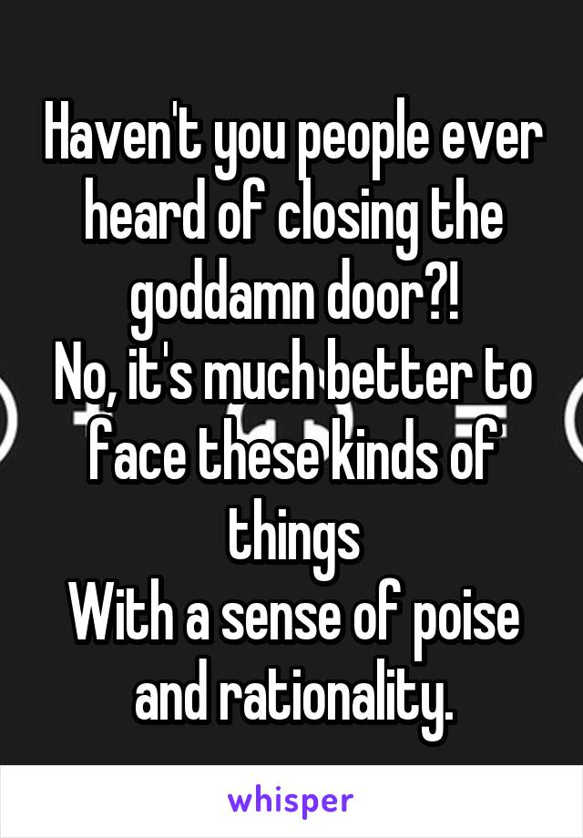 Haven't you people ever heard of closing the goddamn door?!
No, it's much better to face these kinds of things
With a sense of poise and rationality.